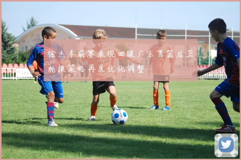 徐杰季前赛表现回暖广东男篮后卫轮换策略再度优化调整