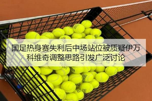 国足热身赛失利后中场站位被质疑伊万科维奇调整思路引发广泛讨论