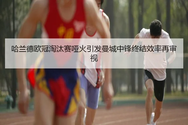 哈兰德欧冠淘汰赛哑火引发曼城中锋终结效率再审视