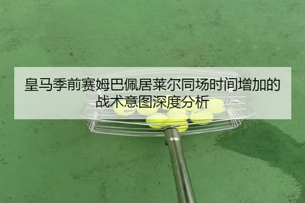 皇马季前赛姆巴佩居莱尔同场时间增加的战术意图深度分析