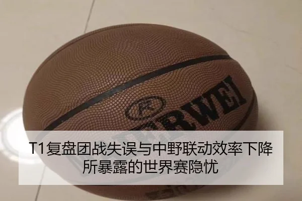 T1复盘团战失误与中野联动效率下降所暴露的世界赛隐忧