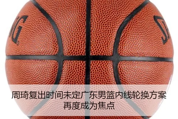 周琦复出时间未定广东男篮内线轮换方案再度成为焦点