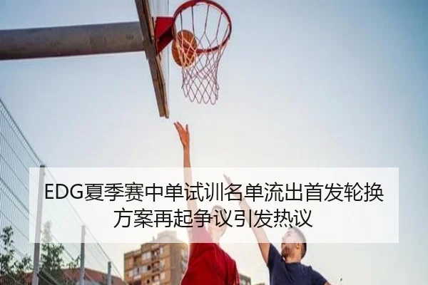 EDG夏季赛中单试训名单流出首发轮换方案再起争议引发热议